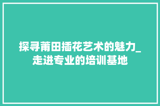探寻莆田插花艺术的魅力_走进专业的培训基地