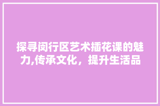 探寻闵行区艺术插花课的魅力,传承文化，提升生活品质