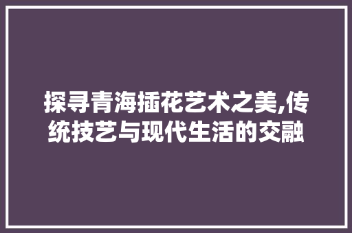 探寻青海插花艺术之美,传统技艺与现代生活的交融