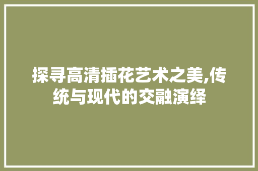 探寻高清插花艺术之美,传统与现代的交融演绎