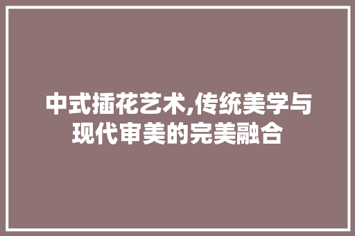 中式插花艺术,传统美学与现代审美的完美融合