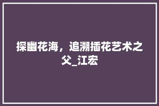 探幽花海，追溯插花艺术之父_江宏