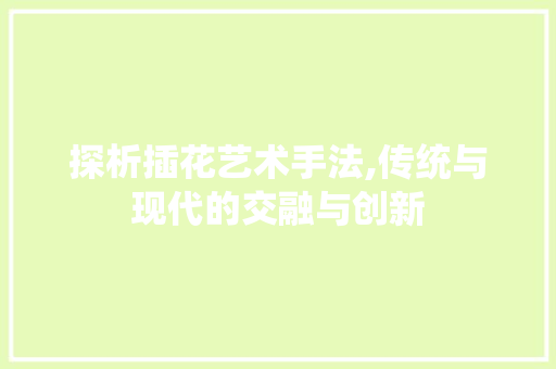 探析插花艺术手法,传统与现代的交融与创新