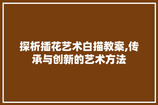 探析插花艺术白描教案,传承与创新的艺术方法