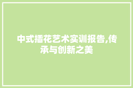 中式插花艺术实训报告,传承与创新之美