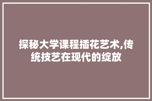 探秘大学课程插花艺术,传统技艺在现代的绽放