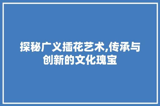 探秘广义插花艺术,传承与创新的文化瑰宝