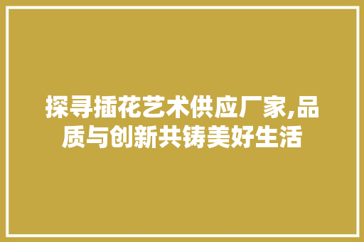 探寻插花艺术供应厂家,品质与创新共铸美好生活