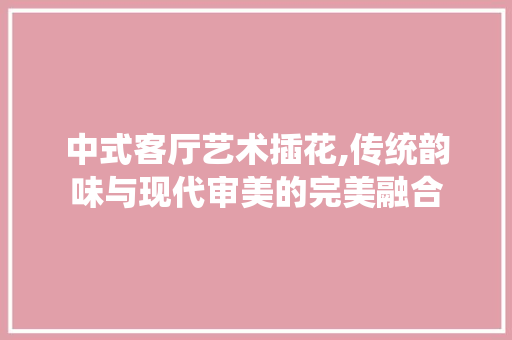 中式客厅艺术插花,传统韵味与现代审美的完美融合