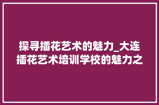 探寻插花艺术的魅力_大连插花艺术培训学校的魅力之旅