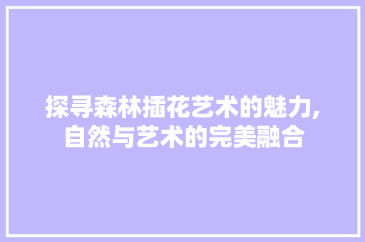 探寻森林插花艺术的魅力,自然与艺术的完美融合