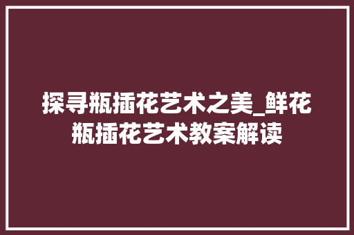 探寻瓶插花艺术之美_鲜花瓶插花艺术教案解读