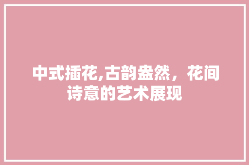 中式插花,古韵盎然，花间诗意的艺术展现