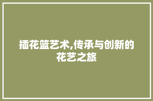 插花篮艺术,传承与创新的花艺之旅