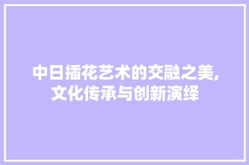 中日插花艺术的交融之美,文化传承与创新演绎