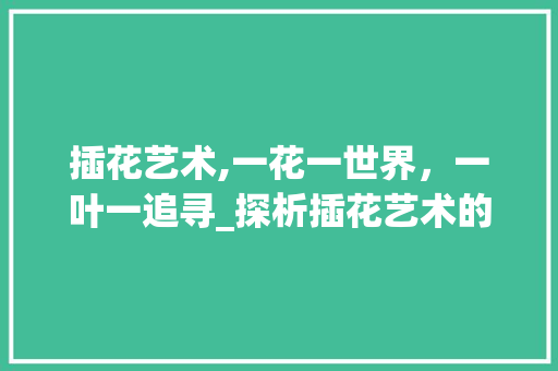 插花艺术,一花一世界，一叶一追寻_探析插花艺术的魅力与内涵