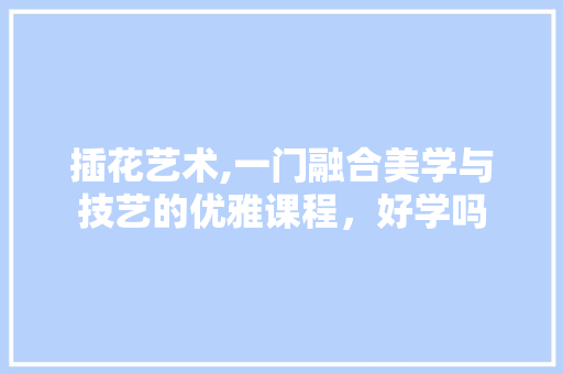 插花艺术,一门融合美学与技艺的优雅课程，好学吗