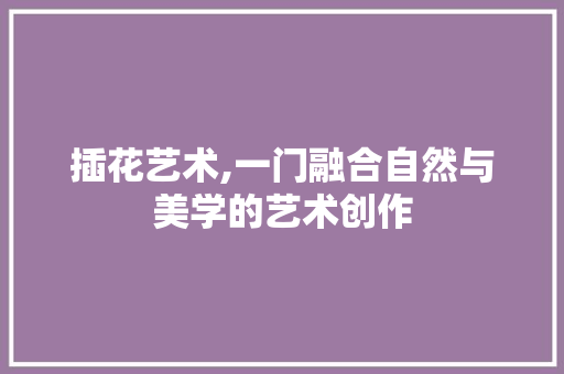 插花艺术,一门融合自然与美学的艺术创作