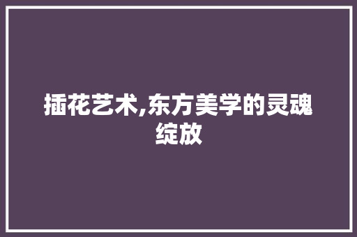 插花艺术,东方美学的灵魂绽放