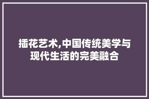 插花艺术,中国传统美学与现代生活的完美融合