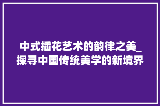 中式插花艺术的韵律之美_探寻中国传统美学的新境界