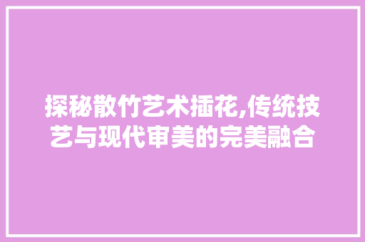 探秘散竹艺术插花,传统技艺与现代审美的完美融合