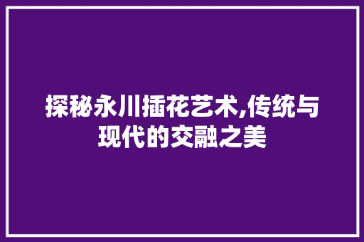 探秘永川插花艺术,传统与现代的交融之美