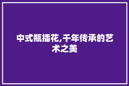 中式瓶插花,千年传承的艺术之美