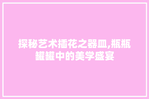 探秘艺术插花之器皿,瓶瓶罐罐中的美学盛宴