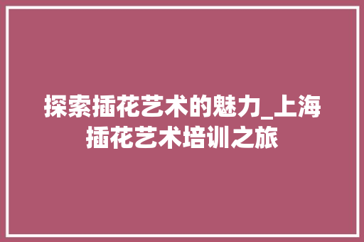 探索插花艺术的魅力_上海插花艺术培训之旅