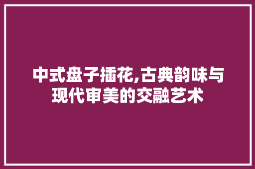 中式盘子插花,古典韵味与现代审美的交融艺术