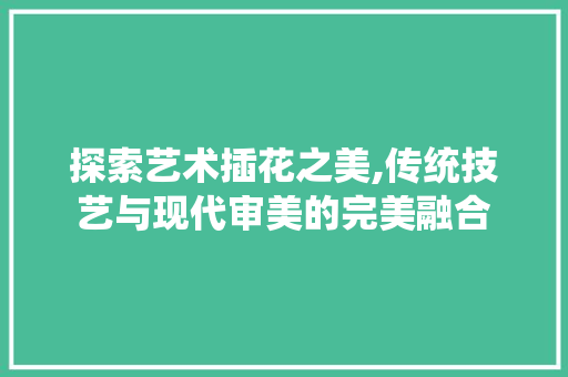 探索艺术插花之美,传统技艺与现代审美的完美融合