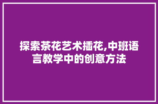 探索茶花艺术插花,中班语言教学中的创意方法