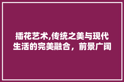 插花艺术,传统之美与现代生活的完美融合，前景广阔