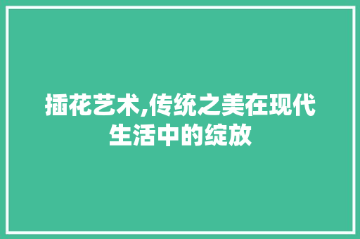 插花艺术,传统之美在现代生活中的绽放