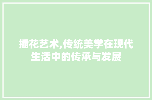 插花艺术,传统美学在现代生活中的传承与发展