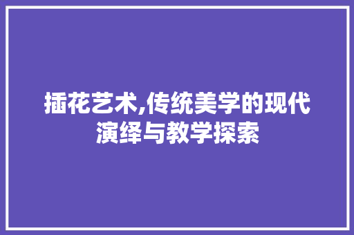 插花艺术,传统美学的现代演绎与教学探索