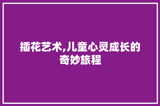 插花艺术,儿童心灵成长的奇妙旅程