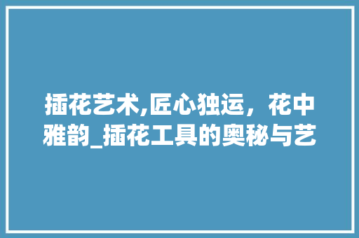 插花艺术,匠心独运，花中雅韵_插花工具的奥秘与艺术魅力