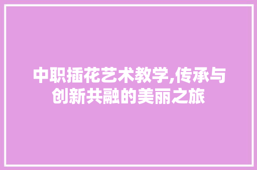 中职插花艺术教学,传承与创新共融的美丽之旅
