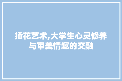 插花艺术,大学生心灵修养与审美情趣的交融