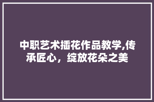中职艺术插花作品教学,传承匠心，绽放花朵之美
