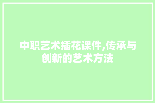 中职艺术插花课件,传承与创新的艺术方法