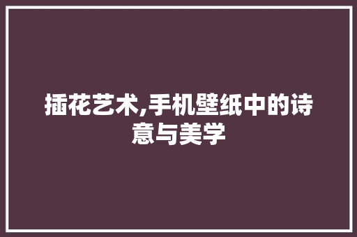 插花艺术,手机壁纸中的诗意与美学