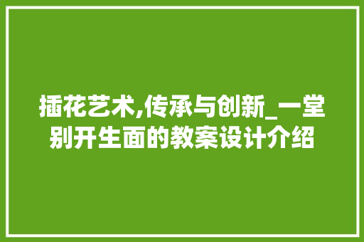 插花艺术,传承与创新_一堂别开生面的教案设计介绍