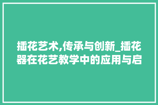 插花艺术,传承与创新_插花器在花艺教学中的应用与启示