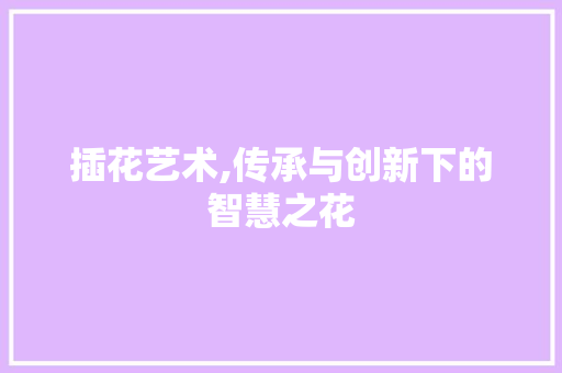 插花艺术,传承与创新下的智慧之花
