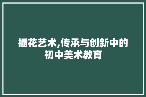 插花艺术,传承与创新中的初中美术教育