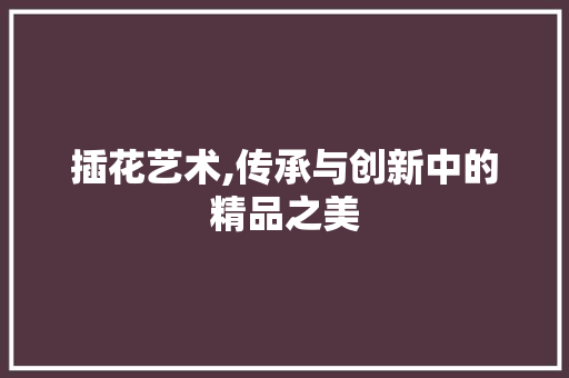 插花艺术,传承与创新中的精品之美