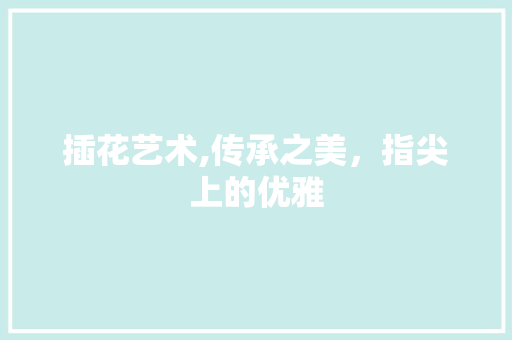 插花艺术,传承之美，指尖上的优雅